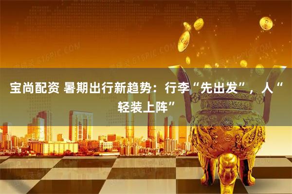 宝尚配资 暑期出行新趋势：行李“先出发”，人“轻装上阵”